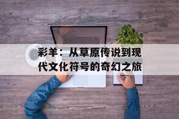 彩羊：从草原传说到现代文化符号的奇幻之旅-第1张图片-