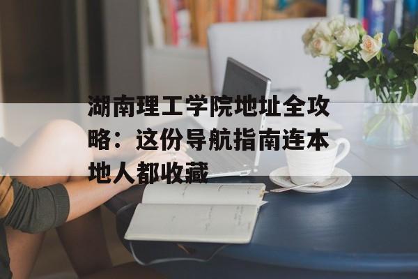 湖南理工学院地址全攻略：这份导航指南连本地人都收藏-第1张图片-