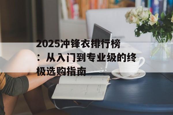 2025冲锋衣排行榜：从入门到专业级的终极选购指南-第1张图片-