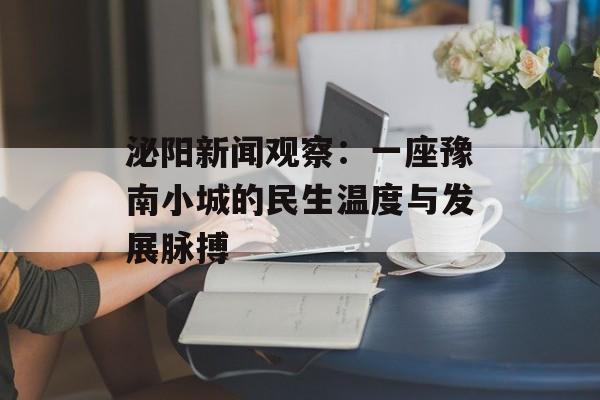 泌阳新闻观察：一座豫南小城的民生温度与发展脉搏-第1张图片-