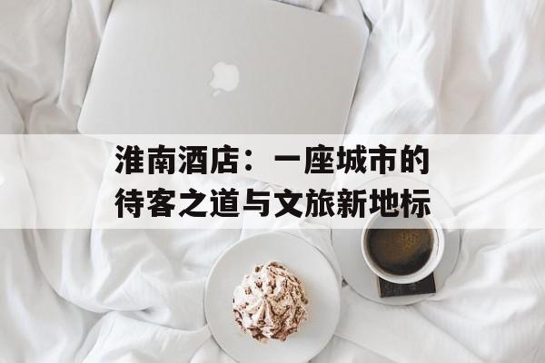 淮南酒店：一座城市的待客之道与文旅新地标-第1张图片-