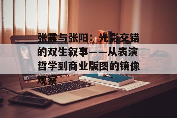 张震与张阳：光影交错的双生叙事——从表演哲学到商业版图的镜像观察-第1张图片-