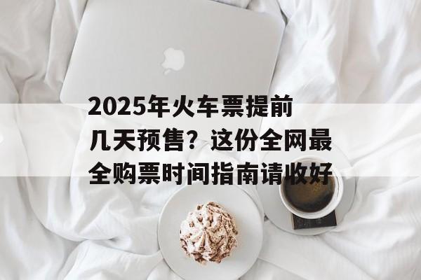 2025年火车票提前几天预售？这份全网最全购票时间指南请收好-第1张图片-