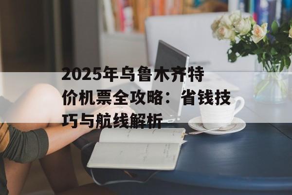 2025年乌鲁木齐特价机票全攻略：省钱技巧与航线解析-第1张图片-