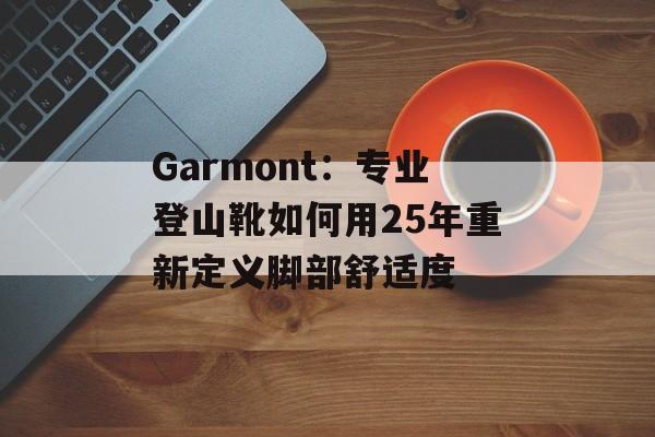 Garmont：专业登山靴如何用25年重新定义脚部舒适度-第1张图片-