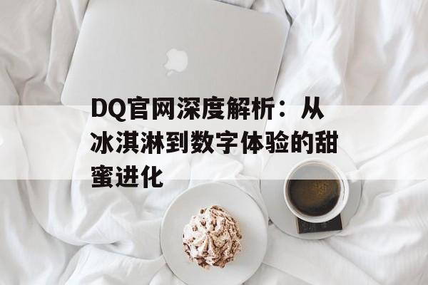 DQ官网深度解析：从冰淇淋到数字体验的甜蜜进化-第1张图片-