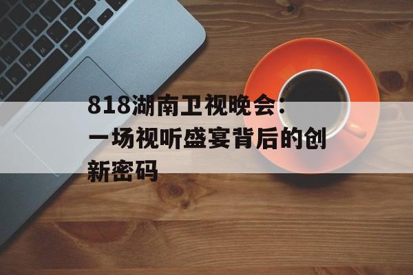 818湖南卫视晚会:一场视听盛宴背后的创新密码-第1张图片- 818湖南卫视晚会:一场视听盛宴背后的创新密码-第1张图片-