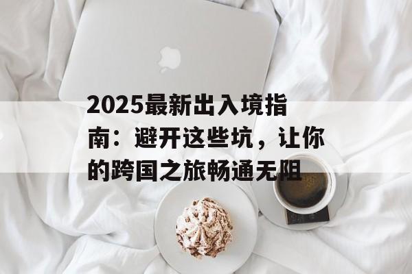 2025最新出入境指南:避开这些坑,让你的跨国之旅畅通无阻-第1张图片- 2025最新出入境指南:避开这些坑,让你的跨国之旅畅通无阻-第1张图片-