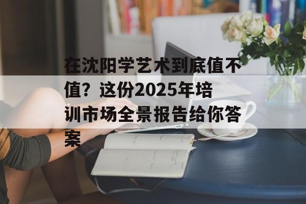 在沈阳学艺术到底值不值？这份2025年培训市场全景报告给你答案-第1张图片-