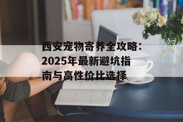 西安宠物寄养全攻略：2025年最新避坑指南与高性价比选择-第1张图片-