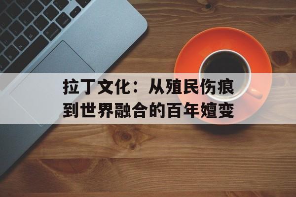 拉丁文化：从殖民伤痕到世界融合的百年嬗变-第1张图片-