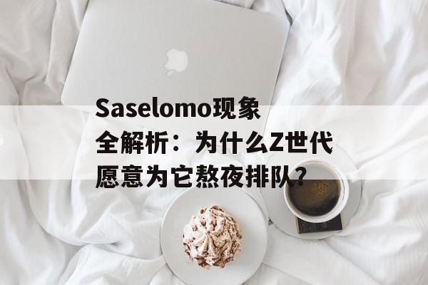 Saselomo现象全解析：为什么Z世代愿意为它熬夜排队？-第1张图片-