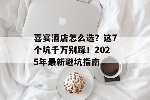 喜宴酒店怎么选？这7个坑千万别踩！2025年最新避坑指南-第1张图片-
