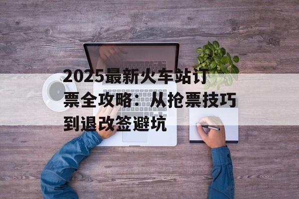 2025最新火车站订票全攻略：从抢票技巧到退改签避坑-第1张图片-