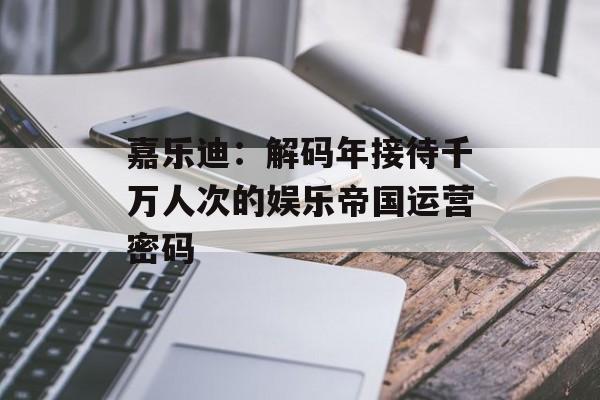 嘉乐迪：解码年接待千万人次的娱乐帝国运营密码-第1张图片-