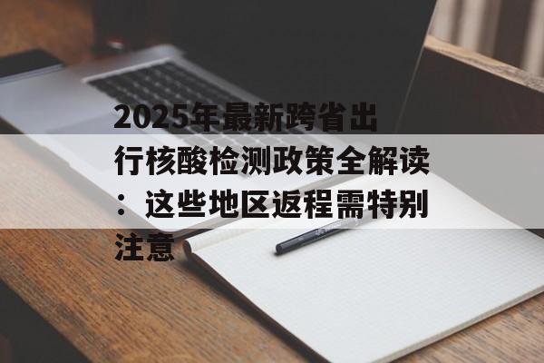 2025年最新跨省出行核酸检测政策全解读：这些地区返程需特别注意-第1张图片-