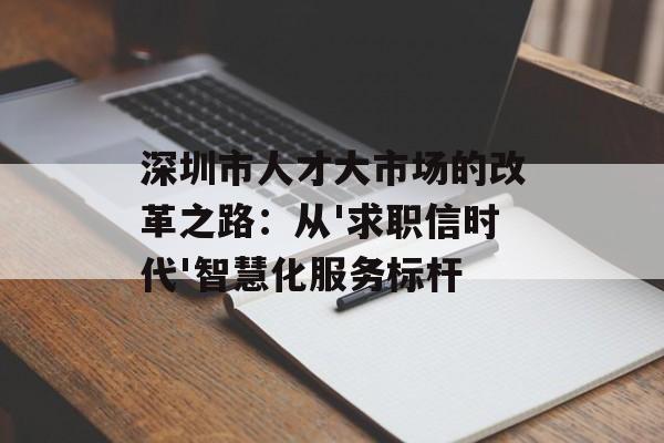 深圳市人才大市场的改革之路：从'求职信时代'智慧化服务标杆-第1张图片-