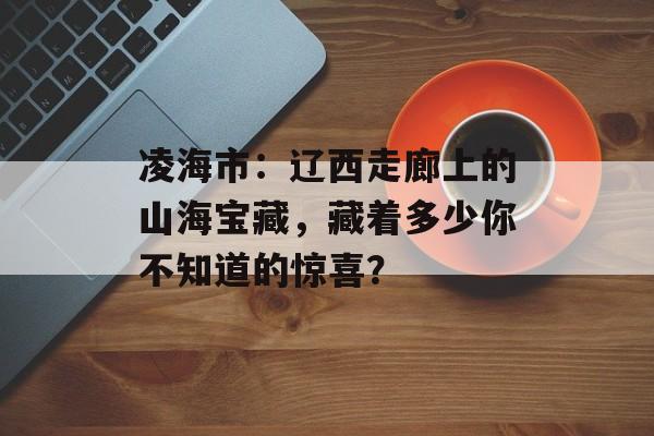 凌海市：辽西走廊上的山海宝藏，藏着多少你不知道的惊喜？-第1张图片-