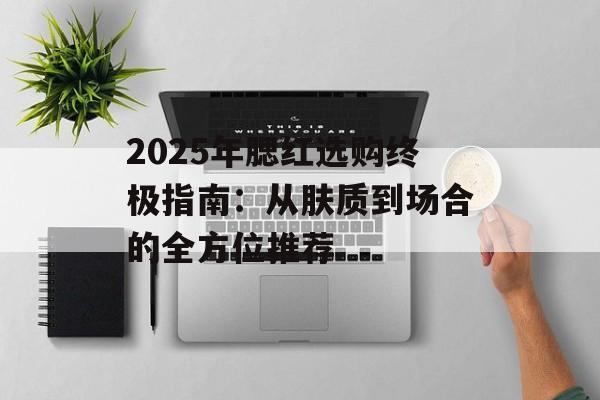 2025年腮红选购终极指南:从肤质到场合的全方位推荐-第1张图片- 2025年腮红选购终极指南:从肤质到场合的全方位推荐-第1张图片-