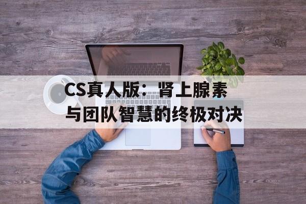 CS真人版：肾上腺素与团队智慧的终极对决-第1张图片-