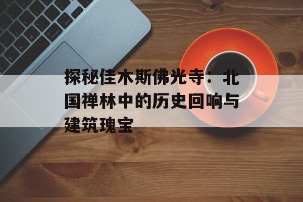 探秘佳木斯佛光寺：北国禅林中的历史回响与建筑瑰宝-第1张图片-