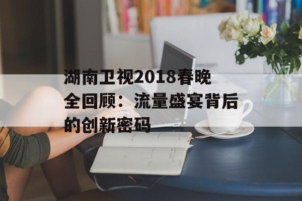 湖南卫视2018春晚全回顾：流量盛宴背后的创新密码-第1张图片-