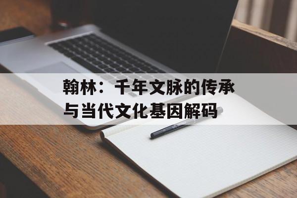 翰林：千年文脉的传承与当代文化基因解码-第1张图片-