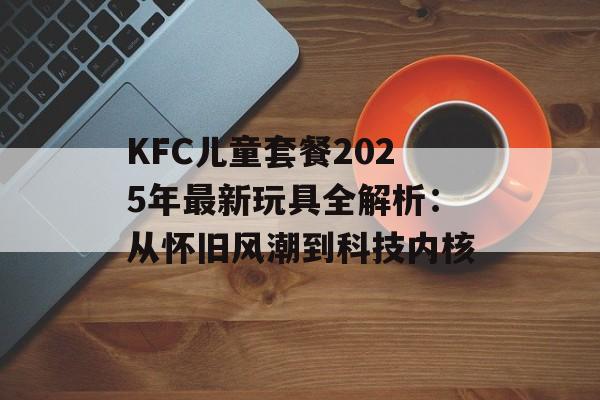 KFC儿童套餐2025年最新玩具全解析：从怀旧风潮到科技内核-第1张图片-