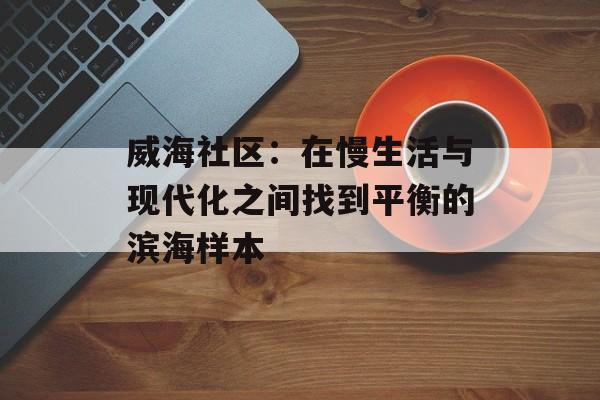 威海社区：在慢生活与现代化之间找到平衡的滨海样本-第1张图片-