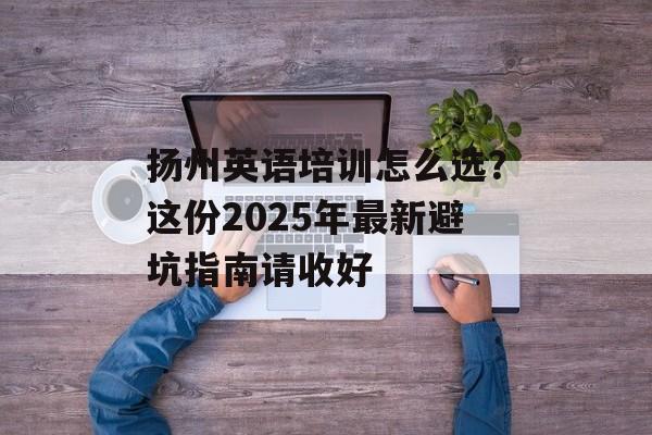 扬州英语培训怎么选？这份2025年最新避坑指南请收好-第1张图片-