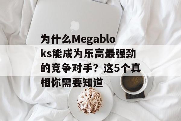 为什么Megabloks能成为乐高最强劲的竞争对手？这5个真相你需要知道-第1张图片-
