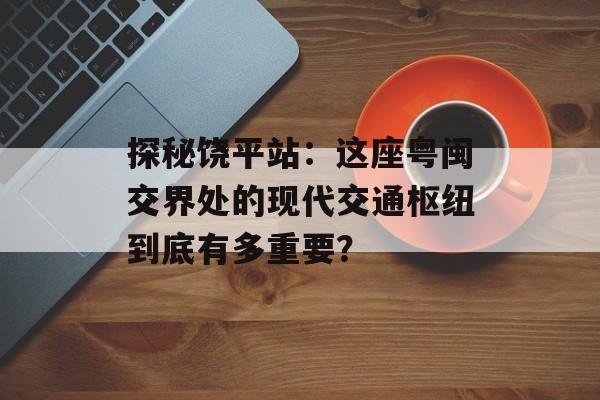 探秘饶平站：这座粤闽交界处的现代交通枢纽到底有多重要？-第1张图片-