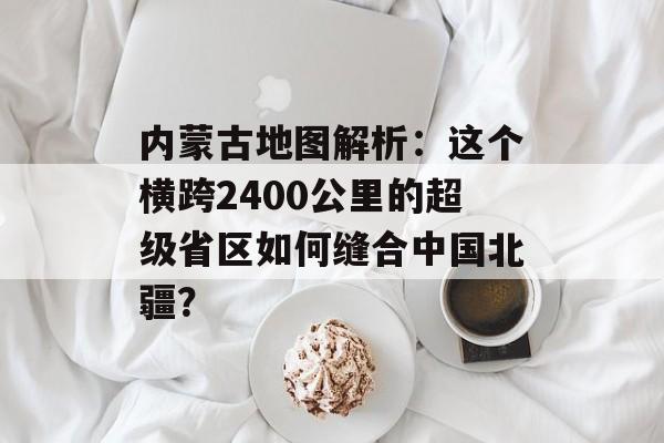 内蒙古地图解析：这个横跨2400公里的超级省区如何缝合中国北疆？-第1张图片-