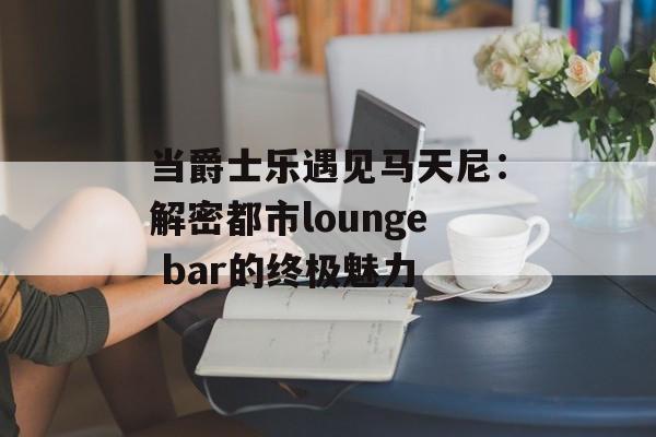 当爵士乐遇见马天尼：解密都市lounge bar的终极魅力-第1张图片-