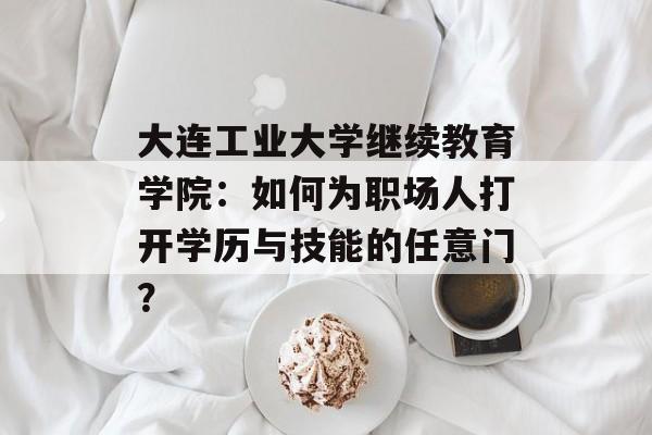 大连工业大学继续教育学院：如何为职场人打开学历与技能的任意门？-第1张图片-
