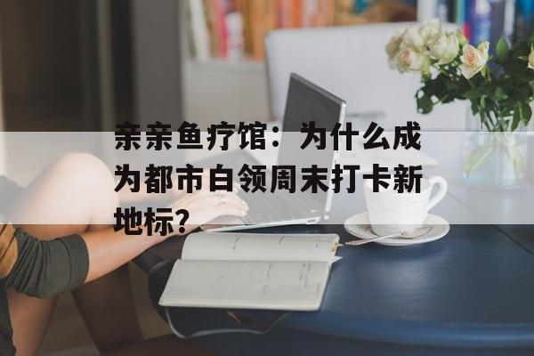 亲亲鱼疗馆：为什么成为都市白领周末打卡新地标？-第1张图片-