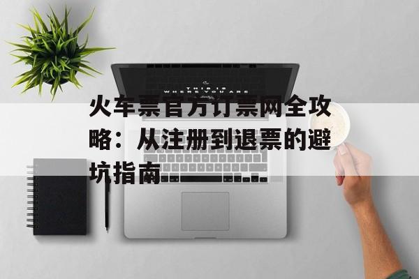 火车票官方订票网全攻略:从注册到退票的避坑指南-第1张图片- 火车票官方订票网全攻略:从注册到退票的避坑指南-第1张图片-
