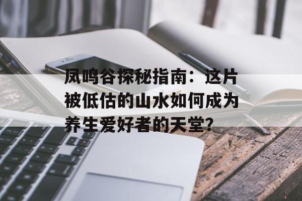 凤鸣谷探秘指南：这片被低估的山水如何成为养生爱好者的天堂？-第1张图片-