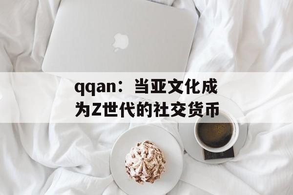 qqan：当亚文化成为Z世代的社交货币-第1张图片-