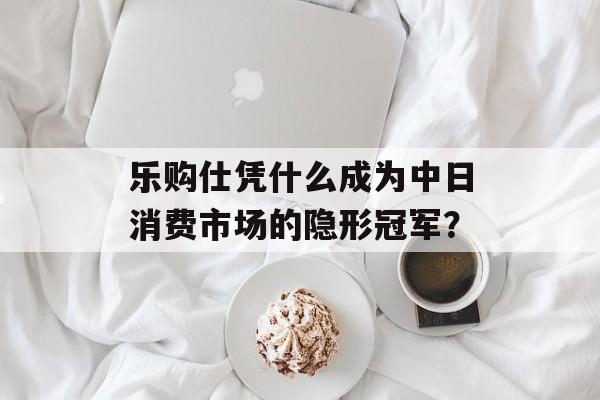 乐购仕凭什么成为中日消费市场的隐形冠军？-第1张图片-
