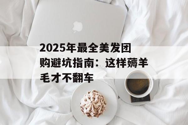 2025年最全美发团购避坑指南：这样薅羊毛才不翻车-第1张图片-