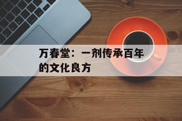 万春堂：一剂传承百年的文化良方-第1张图片-