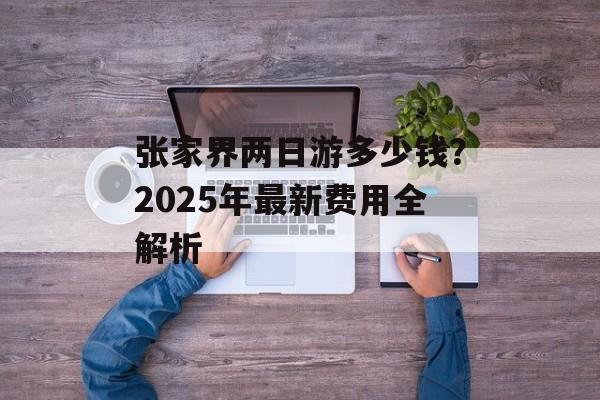 张家界两日游多少钱?2025年最新费用全解析-第1张图片- 张家界两日游多少钱?2025年最新费用全解析-第1张图片-