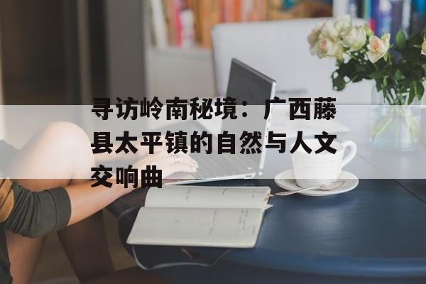寻访岭南秘境：广西藤县太平镇的自然与人文交响曲-第1张图片-