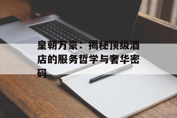 皇朝万豪:揭秘顶级酒店的服务哲学与奢华密码-第1张图片- 皇朝万豪:揭秘顶级酒店的服务哲学与奢华密码-第1张图片-