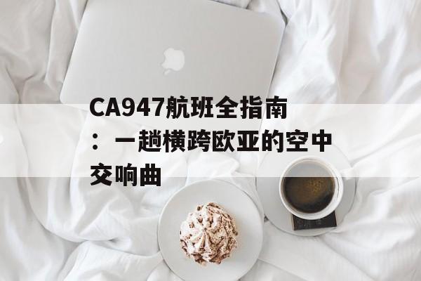 CA947航班全指南:一趟横跨欧亚的空中交响曲-第1张图片- CA947航班全指南:一趟横跨欧亚的空中交响曲-第1张图片-