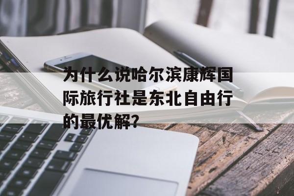 为什么说哈尔滨康辉国际旅行社是东北自由行的最优解?-第1张图片- 为什么说哈尔滨康辉国际旅行社是东北自由行的最优解?-第1张图片-