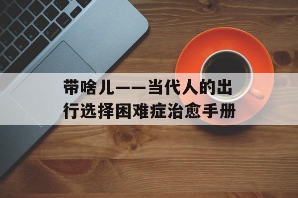 带啥儿——当代人的出行选择困难症治愈手册-第1张图片-