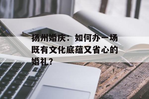 扬州婚庆：如何办一场既有文化底蕴又省心的婚礼？-第1张图片-