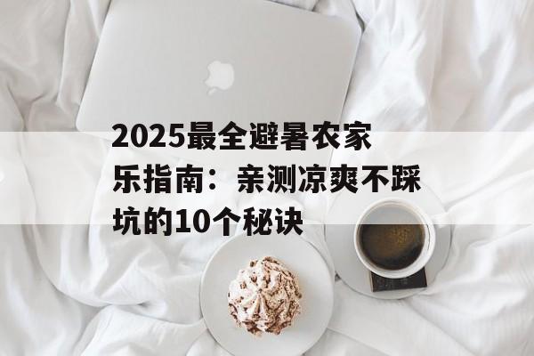2025最全避暑农家乐指南：亲测凉爽不踩坑的10个秘诀-第1张图片-